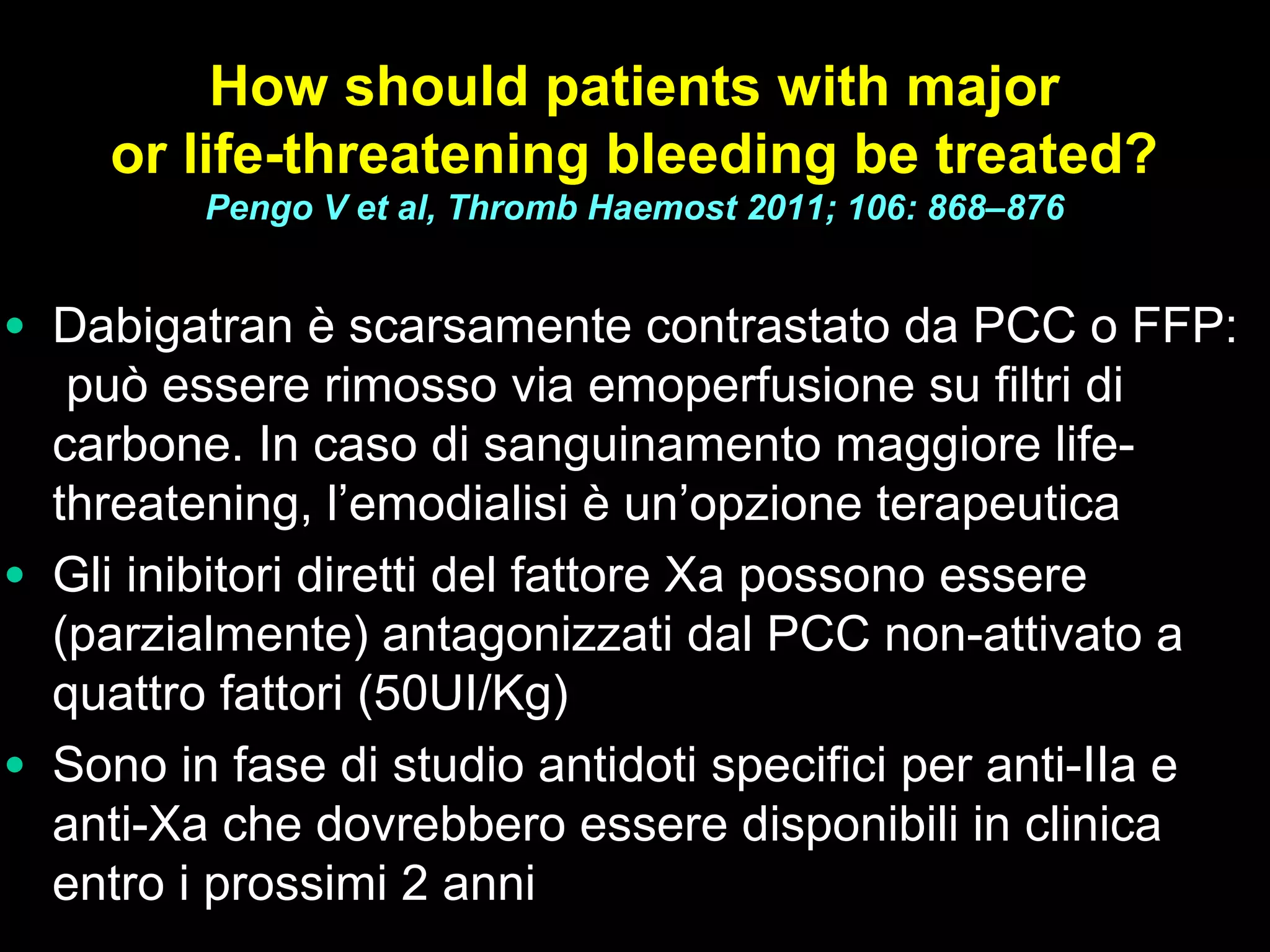 How should patients with major
or life-threatening bleeding be treated?
Pengo V et al, Thromb Haemost 2011; 106: 868–876
• Dabigatran è scarsamente contrastato da PCC o FFP:
può essere rimosso via emoperfusione su filtri di
carbone. In caso di sanguinamento maggiore life-
threatening, l’emodialisi è un’opzione terapeutica
• Gli inibitori diretti del fattore Xa possono essere
(parzialmente) antagonizzati dal PCC non-attivato a
quattro fattori (50UI/Kg)
• Sono in fase di studio antidoti specifici per anti-IIa e
anti-Xa che dovrebbero essere disponibili in clinica
entro i prossimi 2 anni
 