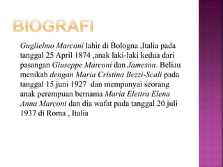 Guglielmo Marconi lahir di Bologna ,Italia pada
tanggal 25 April 1874 ,anak laki-laki kedua dari
pasangan Giuseppe Marconi dan Jameson. Beliau
menikah dengan Maria Cristina Bezzi-Scali pada
tanggal 15 juni 1927 dan mempunyai seorang
anak perempuan bernama Maria Elettra Elena
Anna Marconi dan dia wafat pada tanggal 20 juli
1937 di Roma , Italia
 