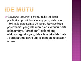  Guglielmo Marconi penemu radio ini dapat
pendidikan privat dari seorang guru, pada tahun
1894 pada saat usainya 20 tahun, Marconi baca
percobaan2 yang dilakuan oleh Heinrich hertz
sebelumnya. Percobaan2 gelombang
elektromagnetik yang tidak tampak oleh mata
, bergerak melewati udara dengan kecepatan
udara
 