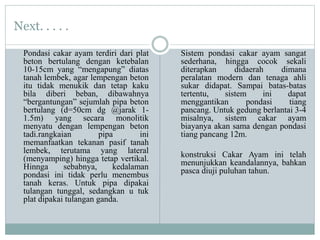 Next. . . . .
Pondasi cakar ayam terdiri dari plat
beton bertulang dengan ketebalan
10-15cm yang “mengapung” diatas
tanah lembek, agar lempengan beton
itu tidak menukik dan tetap kaku
bila diberi beban, dibawahnya
“bergantungan” sejumlah pipa beton
bertulang (d=50cm dg @jarak 1-
1.5m) yang secara monolitik
menyatu dengan lempengan beton
tadi.rangkaian pipa ini
memanfaatkan tekanan pasif tanah
lembek, terutama yang lateral
(menyamping) hingga tetap vertikal.
Hinnga sebabnya, kedalaman
pondasi ini tidak perlu menembus
tanah keras. Untuk pipa dipakai
tulangan tunggal, sedangkan u tuk
plat dipakai tulangan ganda.
Sistem pondasi cakar ayam sangat
sederhana, hingga cocok sekali
diterapkan didaerah dimana
peralatan modern dan tenaga ahli
sukar didapat. Sampai batas-batas
tertentu, sistem ini dapat
menggantikan pondasi tiang
pancang. Untuk gedung berlantai 3-4
misalnya, sistem cakar ayam
biayanya akan sama dengan pondasi
tiang pancang 12m.
konstruksi Cakar Ayam ini telah
menunjukkan keandalannya, bahkan
pasca diuji puluhan tahun.
 