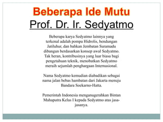 Beberapa karya Sedyatmo lainnya yang
terkenal adalah pompa Hidrolis, bendungan
Jatiluhur, dan bahkan Jembatan Suramadu
dibangun berdasarkan konsep awal Sedyatmo.
Tak heran, kontribusinya yang luar biasa bagi
pengetahuan teknik, menobatkan Sedyatmo
meraih sejumlah penghargaan Internasional.
Nama Sedyatmo kemudian diabadikan sebagai
nama jalan bebas hambatan dari Jakarta menuju
Bandara Soekarno-Hatta.
Pemerintah Indonesia menganugerahkan Bintan
Mahaputra Kelas I kepada Sedyatmo atas jasa-
jasanya.
Prof. Dr. Ir. Sedyatmo
 