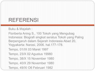 REFERENSI
Buku & Majalah :
Floriberta Aning S., 100 Tokoh yang Mengubag
Indonesia: Biografi singkat seratus Tokoh yang Paling
Berpengaruh dalam Sejarah Indonesia Abad 20,
Yogyakarta: Narasi, 2006. hal.177-178.
Tempo, 01/IX 03 Maret 1997
Tempo, 23/X 02 Agustus 19980
Tempo, 38/X 15 November 1980
Tempo, 40/X 29 November 1980
Tempo, 49/XI O6 Februari 1982
 