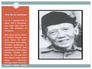 Prof. Dr. Ir. Sedyatmo
Prof. Dr. Ir. Sedyatmo lahir 24
oktober 1909 di Karanganyar,
Jawa Tengah. Wafat diusia 75
tahun 1984 dimakamkan di
Karanganyar.
Beliau adalah seorang Insinyur
di Indonesia. Sedyatmo yang
sering dijuluki “Si Kancil”
terkenal karena banyak akalnya
menempuk pendidikannya di
Technische Hogescholl (THS)
yang sekarang menjadi Institute
Teknologi Bandung (ITB).
Selesai dari THS pada tahun
1934, Sedyatmo bekerja sebagai
Insinyur perencanaan
diberbagai Instansi Pemerintah.
Sedyatmo dikenal sebagai
penemu “Pondasi Cakar Ayam”
 