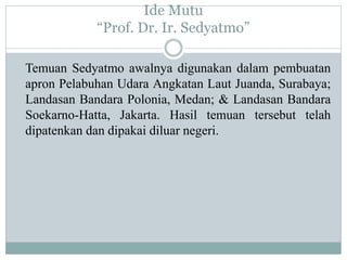 Ide Mutu
“Prof. Dr. Ir. Sedyatmo”
Temuan Sedyatmo awalnya digunakan dalam pembuatan
apron Pelabuhan Udara Angkatan Laut Juanda, Surabaya;
Landasan Bandara Polonia, Medan; & Landasan Bandara
Soekarno-Hatta, Jakarta. Hasil temuan tersebut telah
dipatenkan dan dipakai diluar negeri.
 