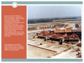 Apron terminal A Bandara
Soekarno-Hatta , Cengkareng.
Dari 1.800hektar (18km persegi)
pengerasan lahan disana,
120hektar di antarannya
memanfaatkan teknologi system
konstruksi cakar ayam
(pemakaian mulai dari tempat
parkir pesawat terbang, taxi way
hingga landasan pacu, dilihat
dari menara kontrol yang juga
masih dalam tahap
pembangunan pada tahun 1983.
yang mendapatkan penghargaan
arsitektur Lansekap Aga Khan
pada 1995.
Hasil pengujian di Polonia
menunjukkan bahwa Pondasi
Cakar Ayam mempu mereduksi
hingga 75% tekanan pada tanah
dibawah landasan pacu.
 