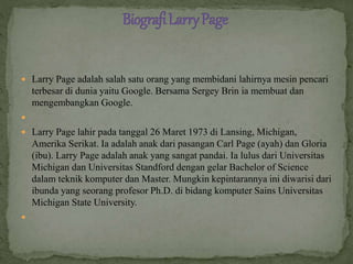  Larry Page adalah salah satu orang yang membidani lahirnya mesin pencari
terbesar di dunia yaitu Google. Bersama Sergey Brin ia membuat dan
mengembangkan Google.

 Larry Page lahir pada tanggal 26 Maret 1973 di Lansing, Michigan,
Amerika Serikat. Ia adalah anak dari pasangan Carl Page (ayah) dan Gloria
(ibu). Larry Page adalah anak yang sangat pandai. Ia lulus dari Universitas
Michigan dan Universitas Standford dengan gelar Bachelor of Science
dalam teknik komputer dan Master. Mungkin kepintarannya ini diwarisi dari
ibunda yang seorang profesor Ph.D. di bidang komputer Sains Universitas
Michigan State University.

 