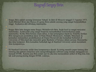  Sergey Brin adalah seorang keturunan Yahudi. Ia lahir di Moscow tanggal 21 Agustus 1973.
Ayah (Michail Brin) dan Ibunya (Evgenia Brin) adalah seorang yang sangat berpendidikan
tinggi . Keduanya ahli dibidang matematika.

 Sergey Brin lahir dengan nama Sergey Michailovich Brin. Sejak kecil ia sangat menyukai
matematika. Ayahnyalah yang sangat berperan menumbuhkan ketertarikannya pada
matematika. Ketika Brin berusia enam tahun, ia dan keluarganya hijrah ke Amerika Serikat.
Brin mengenyam pendidikan dasar di Paint Branch Montossori, Adelphi, Maryland. Ia
kemudian melanjutkan pendidikannya di Elanor Roosevelt dan kemudian berkuliah di
University of Maryland dan menyabet gelar Bachelor of Science dalam jurusan Matematika
dan ilmu komputer. Brin kemudian berkuliah lagi di Stanford University untuk mendalami
ilmu komputernya.

 Di Stanford University inilah ilmu komputernya diasah. Ia sering menulis paper tentang data
minning dan pattern extraction serta mengembangkann software yang mampu mengganti tex
menjadi HTML. Karena jasa Brin inilah saat ini jika kita memasukkan artikel di blog kita, kita
tak usah pusing-pusing dengan HTML codenya.
 