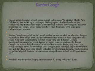  Google dilahirkan dari sebuah garasi rumah milik susan Wojcicki di Menlo Park
California. Saat ini Google bertempat di Googleplex di sebelah selatan San
Francisco yang dilengkapi dengan kolam renang, suasana kekeluargaan, makanan
gratis tiga kali sehari, lokasi perawatan bayi bagi ibu muda, serta kursi pijat
elektronis pun tersedia.

 Kantor Google sangatlah santai, mereka tidak harus memakai baju berdasi dengan
celana kain akan tetapi para karyawan bebas hanya memakai kaos dengan celana
Jeans. Kita akan sangat jarang melihat orang yang ada di kantor Google
menggunakan pakain jas resmi, kecuai sebagian tamu yang datang ke kantor
Google. Ini semua ditujukan untuk mewujudkan suasana kerja yang santai tapi
serius sehingga para karyawan bisa kerja dengan fresh sehingga dapat memberikan
inovatif dan daya fakir yang kreatif terhadap perkembangan Google. Tak heran jika
kemudian Majalah Fortune menjulukinya sebagai kantor terbaik di AS pada tahun
2007.

 Saat ini Larry Page dan Sergey Brin termasuk 30 orang terkaya di dunia.
 