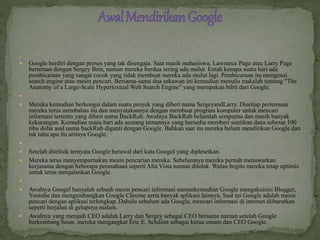 
 Google berdiri dengan proses yang tak disengaja. Saat masih mahasiswa, Lawrance Page atau Larry Page
berteman dengan Sergey Brin, namun mereka berdua sering adu mulut. Entah kenapa suatu hari ada
pembicaraan yang sangat cocok yang tidak membuat mereka adu mulut lagi. Pembicaraan itu mengenai
search engine atau mesin pencari. Bersama-sama dua sekawan ini kemudian menulis makalah tentang "The
Anatomy of a Large-Scale Hypertextual Web Search Engine" yang merupakan bibit dari Google.

 Mereka kemudian berkongsi dalam suatu proyek yang diberi nama SergeyandLarry. Disetiap pertemuan
mereka terus membahas itu dan menyatakannya dengan membuat program komputer untuk mencari
informasi tertentu yang diberi nama BackRub. Awalnya BackRub belumlah sempurna dan masih banyak
kekurangan. Kemudian suatu hari ada seorang temannya yang bersedia memberi suntikan dana sebesar 100
ribu dolar asal nama backRub diganti dengan Google. Bahkan saat itu mereka belum mendirikan Google dan
tak tahu apa itu artinya Google.

 Setelah ditelisik ternyata Google berawal dari kata Googol yang diplesetkan.
 Mereka terus menyempurnakan mesin pencarian mereka. Sebelumnya mereka pernah menawarkan
kerjasama dengan beberapa perusahaan seperti Alta Vista namun ditolak. Walau begitu mereka tetap optimis
untuk terus menjalankan Google.

 Awalnya Googel hanyalah sebuah mesin pencari informasi namunkemudian Google mengakuisisi Blogger,
Youtube dan mengembangkan Google Chrome serta banyak aplikasi lainnya. Saat ini Google adalah mesin
pencari dengan aplikasi terlengkap. Dahulu sebelum ada Google, mencari informasi di internet diibaratkan
seperti berjalan di gelapnya malam.
 Awalnya yang menjadi CEO adalah Larry dan Sergey sebagai CEO bersama namun setelah Google
berkembang besar, mereka mengangkat Eric E. Schdimt sebagai ketua umum dan CEO Google.
 