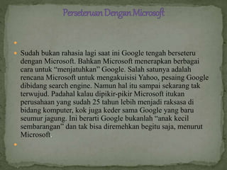 
 Sudah bukan rahasia lagi saat ini Google tengah berseteru
dengan Microsoft. Bahkan Microsoft menerapkan berbagai
cara untuk “menjatuhkan” Google. Salah satunya adalah
rencana Microsoft untuk mengakuisisi Yahoo, pesaing Google
dibidang search engine. Namun hal itu sampai sekarang tak
terwujud. Padahal kalau dipikir-pikir Microsoft itukan
perusahaan yang sudah 25 tahun lebih menjadi raksasa di
bidang komputer, kok juga keder sama Google yang baru
seumur jagung. Ini berarti Google bukanlah “anak kecil
sembarangan” dan tak bisa diremehkan begitu saja, menurut
Microsoft.

 