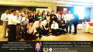 Programas Internacionales
de Formación Empresaria
Capacitación
Organizacional
Eventos Corporativos
Consultoría & Coaching
Programa Internacional de
Formación & Desarrollo de Competencias
Estratégicas. Ejecutivos Petroamazonas. Hotel
Hilton, Quito - Ecuador
Conferencista Internacional – Cel: +51 992 389 446
Email: carlosdelarosavidal@gmail.com - Perú & Latinoamérica
Carlos de la Rosa Vidal
Autor & Conferencista Internacional
 