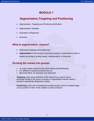 Management Science II Dr. S.Bharadwaj
Indian Institute of Technology Madras
MODULE 1
Segmentation,Targeting and Positioning
• Segmentation, Targeting and Positioning Definitions
• Segmentation Variables
• Evaluation of Segments
• Summary
What is segmentation, anyone?
• What about targeting and positioning?
• Segmentation is the process of grouping people or organizations within a
market according to similar needs, characteristics, or behaviors
Dividing the market into groups
• an entire market rarely has the same tastes and preferences
• it is difficult to handle all preferences too
• Mercedes Benz, for example (only high-end)
Targeting is the actual selection of the segment you want to serve
the target market is the group of people or organizations whose needs a
product is specifically designed to satisfy
Positioning is the use of marketing to enable people to form a mental image
of your product in their minds (relative to other products)
1
 