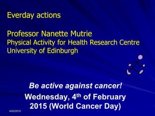Be active against cancer!
Wednesday, 4th of February
2015 (World Cancer Day)
Everday actions
Professor Nanette Mutrie
Physical Activity for Health Research Centre
University of Edinburgh
4/02/2015
 