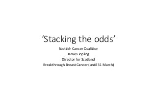 ‘Stacking the odds’
Scottish Cancer Coalition
James Jopling
Director for Scotland
Breakthrough Breast Cancer (until 31 March)
 