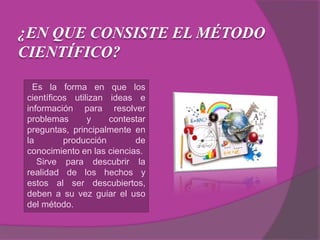 ¿EN QUE CONSISTE EL MÉTODO
CIENTÍFICO?
Es la forma en que los
científicos utilizan ideas e
información para resolver
problemas y contestar
preguntas, principalmente en
la producción de
conocimiento en las ciencias.
Sirve para descubrir la
realidad de los hechos y
estos al ser descubiertos,
deben a su vez guiar el uso
del método.
 