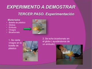 Materiales
TERCER PASO. Experimentación
EXPERIMENTO A DEMOSTRAR
• Botella de plástico
• Globos
• Embudo
• Vinagre
• Bicarbonato
1. Se vierte
vinagre en la
botella de
plástico
2. Se echa bicarbonato en
el globo ( ayudándonos de
un embudo)
 