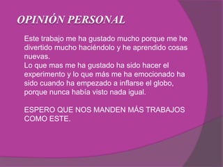 OPINIÓN PERSONAL
Este trabajo me ha gustado mucho porque me he
divertido mucho haciéndolo y he aprendido cosas
nuevas.
Lo que mas me ha gustado ha sido hacer el
experimento y lo que más me ha emocionado ha
sido cuando ha empezado a inflarse el globo,
porque nunca había visto nada igual.
ESPERO QUE NOS MANDEN MÁS TRABAJOS
COMO ESTE.
 