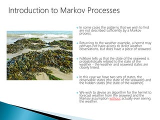  In some cases the patterns that we wish to find
are not described sufficiently by a Markov
process.
 Returning to the weather example, a hermit may
perhaps not have access to direct weather
observations, but does have a piece of seaweed.
 Folklore tells us that the state of the seaweed is
probabilistically related to the state of the
weather - the weather and seaweed states are
closely linked.
 In this case we have two sets of states, the
observable states (the state of the seaweed) and
the hidden states (the state of the weather).
 We wish to devise an algorithm for the hermit to
forecast weather from the seaweed and the
Markov assumption without actually ever seeing
the weather.
 