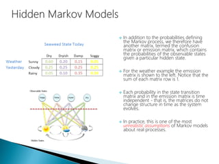  In addition to the probabilities defining
the Markov process, we therefore have
another matrix, termed the confusion
matrix or emission matrix, which contains
the probabilities of the observable states
given a particular hidden state.
 For the weather example the emission
matrix is shown to the left. Notice that the
sum of each matrix row is 1.
 Each probability in the state transition
matrix and in the emission matrix is time
independent - that is, the matrices do not
change structure in time as the system
evolves.
 In practice, this is one of the most
unrealistic assumptions of Markov models
about real processes.
 
