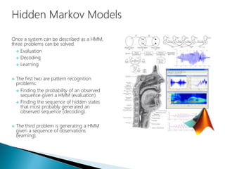 Once a system can be described as a HMM,
three problems can be solved.
 Evaluation
 Decoding
 Learning
 The first two are pattern recognition
problems:
 Finding the probability of an observed
sequence given a HMM (evaluation)
 Finding the sequence of hidden states
that most probably generated an
observed sequence (decoding).
 The third problem is generating a HMM
given a sequence of observations
(learning).
 