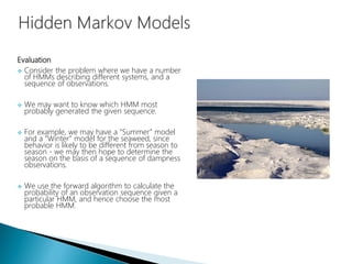 Evaluation
 Consider the problem where we have a number
of HMMs describing different systems, and a
sequence of observations.
 We may want to know which HMM most
probably generated the given sequence.
 For example, we may have a “Summer” model
and a “Winter” model for the seaweed, since
behavior is likely to be different from season to
season - we may then hope to determine the
season on the basis of a sequence of dampness
observations.
 We use the forward algorithm to calculate the
probability of an observation sequence given a
particular HMM, and hence choose the most
probable HMM.
 