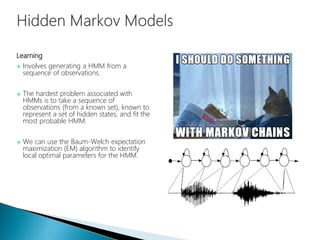 Learning
 Involves generating a HMM from a
sequence of observations.
 The hardest problem associated with
HMMs is to take a sequence of
observations (from a known set), known to
represent a set of hidden states, and fit the
most probable HMM.
 We can use the Baum-Welch expectation
maximization (EM) algorithm to identify
local optimal parameters for the HMM.
 