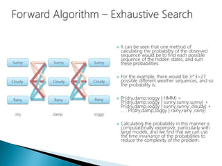  It can be seen that one method of
calculating the probability of the observed
sequence would be to find each possible
sequence of the hidden states, and sum
these probabilities.
 For the example, there would be 3^3=27
possible different weather sequences, and so
the probability is:
 Pr(dry,damp,soggy | HMM) =
Pr(dry,damp,soggy | sunny,sunny,sunny) +
Pr(dry,damp,soggy | sunny,sunny ,cloudy) +
. . . Pr(dry,damp,soggy | rainy,rainy ,rainy)
 Calculating the probability in this manner is
computationally expensive, particularly with
large models, and we find that we can use
the time invariance of the probabilities to
reduce the complexity of the problem.
 