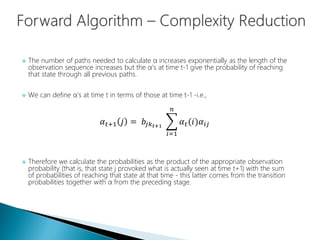  The number of paths needed to calculate α increases exponentially as the length of the
observation sequence increases but the α's at time t-1 give the probability of reaching
that state through all previous paths.
 We can define α's at time t in terms of those at time t-1 -i.e.,
𝛼 𝑡+1 𝑗 = 𝑏𝑗𝑘 𝑡+1
𝑖=1
𝑛
𝛼 𝑡(𝑖)𝛼𝑖𝑗
 Therefore we calculate the probabilities as the product of the appropriate observation
probability (that is, that state j provoked what is actually seen at time t+1) with the sum
of probabilities of reaching that state at that time - this latter comes from the transition
probabilities together with α from the preceding stage.
 