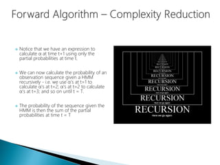  Notice that we have an expression to
calculate α at time t+1 using only the
partial probabilities at time t.
 We can now calculate the probability of an
observation sequence given a HMM
recursively - i.e. we use α's at t=1 to
calculate α's at t=2; α's at t=2 to calculate
α's at t=3; and so on until t = T.
 The probability of the sequence given the
HMM is then the sum of the partial
probabilities at time t = T
 