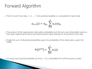  Then for each time step, t = 2, ..., T, the partial probability a is calculated for each state:
𝛼 𝑡+1 𝑗 = 𝑏𝑗𝑘 𝑡
𝑖=1
𝑛
𝛼 𝑡(𝑖)𝛼𝑖𝑗
 The product of the appropriate observation probability and the sum over all possible routes to
that state, exploiting recursion by knowing these values already for the previous time step.
 Finally the sum of all partial probabilities gives the probability of the observation, given the
HMM.
Pr 𝑌 𝑘 =
𝑗=1
𝑛
𝛼 𝑇(𝑗)
 To recap, each partial probability (at time t > 2) is calculated from all the previous states.
 
