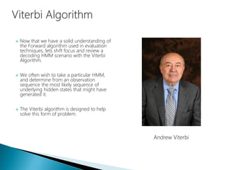  Now that we have a solid understanding of
the Forward algorithm used in evaluation
techniques, lets shift focus and review a
decoding HMM scenario with the Viterbi
Algorithm.
 We often wish to take a particular HMM,
and determine from an observation
sequence the most likely sequence of
underlying hidden states that might have
generated it.
 The Viterbi algorithm is designed to help
solve this form of problem.
Andrew Viterbi
 