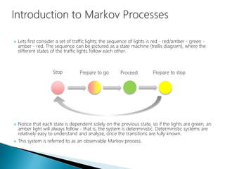  Lets first consider a set of traffic lights; the sequence of lights is red - red/amber - green -
amber - red. The sequence can be pictured as a state machine (trellis diagram), where the
different states of the traffic lights follow each other.
 Notice that each state is dependent solely on the previous state, so if the lights are green, an
amber light will always follow - that is, the system is deterministic. Deterministic systems are
relatively easy to understand and analyze, once the transitions are fully known.
 This system is referred to as an observable Markov process.
Stop Prepare to go Proceed Prepare to stop
 