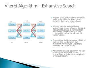  We can use a picture of the execution
trellis to visualize the relationship
between states and observations.
 We can find the most probable
sequence of hidden states by listing all
possible sequences of hidden states
and finding the probability of the
observed sequence for each of the
combinations.
 The most probable sequence of hidden
states is that combination that
maximizes Pr(observed sequence |
hidden state combination).
 As with the forward algorithm, we can
use the time invariance of the
probabilities to reduce the complexity
of the calculation.
 