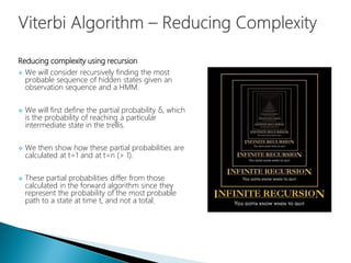 Reducing complexity using recursion
 We will consider recursively finding the most
probable sequence of hidden states given an
observation sequence and a HMM.
 We will first define the partial probability δ, which
is the probability of reaching a particular
intermediate state in the trellis.
 We then show how these partial probabilities are
calculated at t=1 and at t=n (> 1).
 These partial probabilities differ from those
calculated in the forward algorithm since they
represent the probability of the most probable
path to a state at time t, and not a total.
 