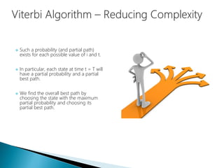  Such a probability (and partial path)
exists for each possible value of i and t.
 In particular, each state at time t = T will
have a partial probability and a partial
best path.
 We find the overall best path by
choosing the state with the maximum
partial probability and choosing its
partial best path.
 