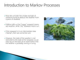  Now lets consider the simple example of
someone trying to deduce the weather from
a piece of seaweed.
 Folklore tells us that “soggy” seaweed means
wet weather, while “dry” seaweed means sun.
 If the seaweed is in an intermediate state
(“damp”), then we cannot be sure.
 However, the state of the weather is not
restricted to the state of the seaweed, so we
may say on the basis of an examination that
the weather is probably raining or sunny.
 
