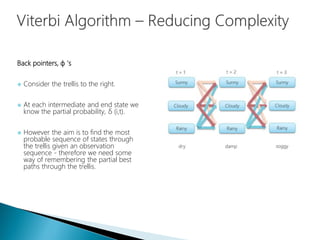 Back pointers, ɸ 's
 Consider the trellis to the right.
 At each intermediate and end state we
know the partial probability, δ (i,t).
 However the aim is to find the most
probable sequence of states through
the trellis given an observation
sequence - therefore we need some
way of remembering the partial best
paths through the trellis.
 