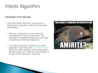 Advantages of the approach
 Using the Viterbi algorithm to decode an
observation sequence carries two important
advantages:
 There is a reduction in computational
complexity by using the recursion - this
argument is exactly analogous to that used
in justifying the forward algorithm.
 The Viterbi algorithm has the very useful
property of providing the best interpretation
given the entire context of the observations.
An alternative to it might be, for example, to
decide on the execution sequence.
 