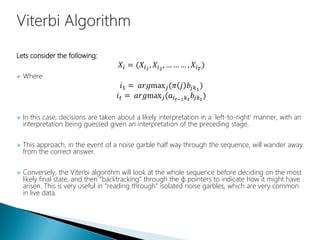 Lets consider the following:
𝑋𝑖 = (𝑋𝑖1
, 𝑋𝑖2
, … … … , 𝑋𝑖 𝑇
)
 Where
𝑖1 = 𝑎𝑟𝑔max 𝑗(𝜋 𝑗 𝑏𝑗𝑘1
)
𝑖 𝑡 = 𝑎𝑟𝑔max 𝑗(𝑎𝑖 𝑡−1 𝑘 𝑡
𝑏𝑗𝑘 𝑡
)
 In this case, decisions are taken about a likely interpretation in a `left-to-right' manner, with an
interpretation being guessed given an interpretation of the preceding stage.
 This approach, in the event of a noise garble half way through the sequence, will wander away
from the correct answer.
 Conversely, the Viterbi algorithm will look at the whole sequence before deciding on the most
likely final state, and then “backtracking” through the ɸ pointers to indicate how it might have
arisen. This is very useful in “reading through” isolated noise garbles, which are very common
in live data.
 