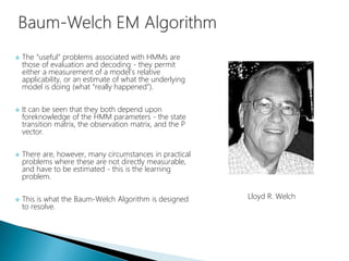 The “useful” problems associated with HMMs are
those of evaluation and decoding - they permit
either a measurement of a model's relative
applicability, or an estimate of what the underlying
model is doing (what “really happened”).
 It can be seen that they both depend upon
foreknowledge of the HMM parameters - the state
transition matrix, the observation matrix, and the P
vector.
 There are, however, many circumstances in practical
problems where these are not directly measurable,
and have to be estimated - this is the learning
problem.
 This is what the Baum-Welch Algorithm is designed
to resolve.
Lloyd R. Welch
 