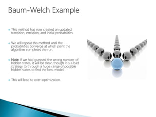  This method has now created an updated
transition, emission, and initial probabilities.
 We will repeat this method until the
probabilities converge at which point the
algorithm completes the run.
 Note: If we had guessed the wrong number of
hidden states, it will be clear, though it is a bad
strategy to through a huge range of possible
hidden states to find the best model.
 This will lead to over-optimization.
 