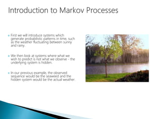  First we will introduce systems which
generate probabilistic patterns in time, such
as the weather fluctuating between sunny
and rainy.
 We then look at systems where what we
wish to predict is not what we observe - the
underlying system is hidden.
 In our previous example, the observed
sequence would be the seaweed and the
hidden system would be the actual weather.
 