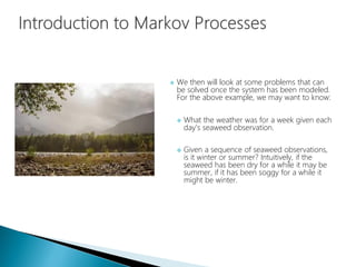  We then will look at some problems that can
be solved once the system has been modeled.
For the above example, we may want to know:
 What the weather was for a week given each
day's seaweed observation.
 Given a sequence of seaweed observations,
is it winter or summer? Intuitively, if the
seaweed has been dry for a while it may be
summer, if it has been soggy for a while it
might be winter.
 