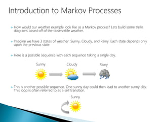  How would our weather example look like as a Markov process? Lets build some trellis
diagrams based off of the observable weather.
 Imagine we have 3 states of weather: Sunny, Cloudy, and Rainy. Each state depends only
upon the previous state.
 Here is a possible sequence with each sequence taking a single day.
 This is another possible sequence. One sunny day could then lead to another sunny day.
This loop is often referred to as a self transition.
Sunny Cloudy Rainy
Sunny
 