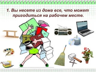 1. Вы несете из дома все, что может
пригодиться на рабочем месте.
 