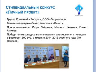 СТИПЕНДИАЛЬНЫЙ КОНКУРС
«ЛИЧНЫЙ ПРОЕКТ»
Группа Компаний «Ростум», ООО «Гидриатика»,
Бековский пищекомбинат, Компания «Визит».
Предприниматели: Игорь Зайдман, Михаил Шехтман, Павел
Аминев.
Победителям конкурса выплачивается ежемесячная стипендия
в размере 1500 руб. в течение 2014-2015 учебного года (10
месяцев).
 