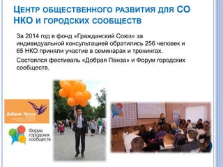 ЦЕНТР ОБЩЕСТВЕННОГО РАЗВИТИЯ ДЛЯ СО
НКО И ГОРОДСКИХ СООБЩЕСТВ
За 2014 год в фонд «Гражданский Союз» за
индивидуальной консультацией обратились 256 человек и
65 НКО приняли участие в семинарах и тренингах.
Состоялся фестиваль «Добрая Пенза» и Форум городских
сообществ.
 
