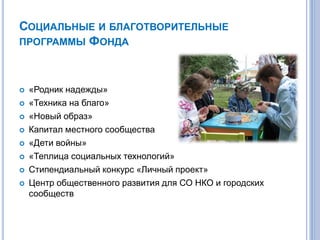 СОЦИАЛЬНЫЕ И БЛАГОТВОРИТЕЛЬНЫЕ
ПРОГРАММЫ ФОНДА
 «Родник надежды»
 «Техника на благо»
 «Новый образ»
 Капитал местного сообщества
 «Дети войны»
 «Теплица социальных технологий»
 Стипендиальный конкурс «Личный проект»
 Центр общественного развития для СО НКО и городских
сообществ
 