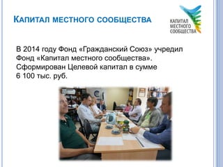 КАПИТАЛ МЕСТНОГО СООБЩЕСТВА
В 2014 году Фонд «Гражданский Союз» учредил
Фонд «Капитал местного сообщества».
Сформирован Целевой капитал в сумме
6 100 тыс. руб.
 