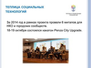 ТЕПЛИЦА СОЦИАЛЬНЫХ
ТЕХНОЛОГИЙ
За 2014 год в рамках проекта провели 6 митапов для
НКО и городских сообществ.
18-19 октября состоялся хакатон Penza City Upgrade.
 